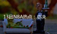 13日NBA热点：总决赛日程排定 篮网不买断德隆