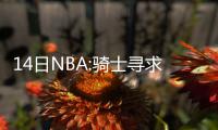14日NBA:骑士寻求更多交易 76人主席批评恩比德