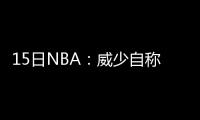 15日NBA：威少自称联盟最时尚 卡特要继续征战
