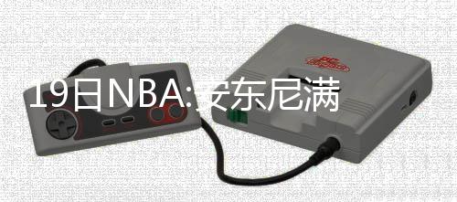 前瞻：詹皇欲擒魔术反弹 勇士或疯狂轮休PK马刺 安东他场均出战29.1分钟