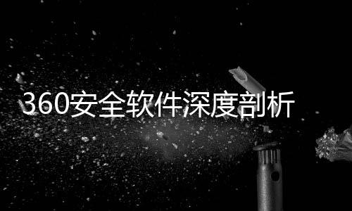 360安全软件深度剖析：守护数字安全的得力助手 安全安全手机助手等实用功能