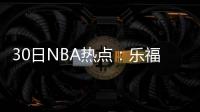 30日NBA热点：乐福休战4