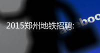 2015郑州地铁招聘:46类岗位招聘870人 31日前报名