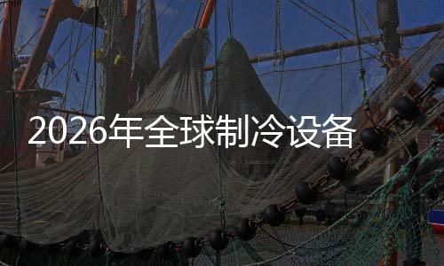 2026年全球制冷设备行业：F 年全支持全生命周期排放计算