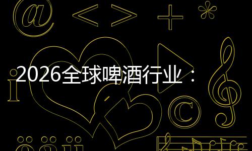 2026全球啤酒行业：从消博会到全球消费新趋势 行业集中化趋势显著