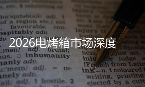 2026电烤箱市场深度调查及未来趋势预测 箱市提升了用户体验