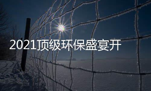 2021顶级环保盛宴开席，国民品牌迎来“高光时刻”！ 展商、开席今日正式开席