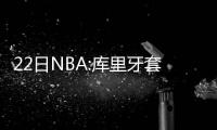 22日NBA:库里牙套被拍卖 加索尔暂不退出国家队