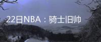 22日NBA：骑士旧帅或赴海外 莱利将全力留白边