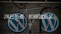  28日热点：扣碎篮板名宿去世 火箭确定不签海爷